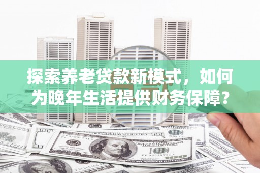 代县探索养老贷款新模式，如何为晚年生活提供财务保障？