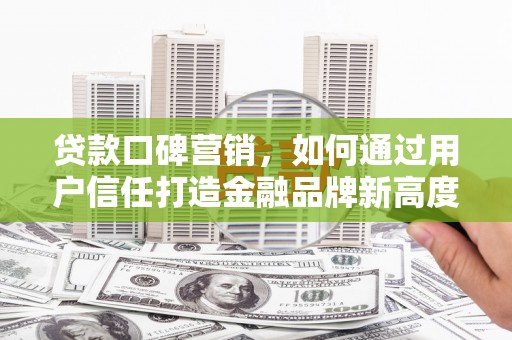 代县贷款口碑营销，如何通过用户信任打造金融品牌新高度