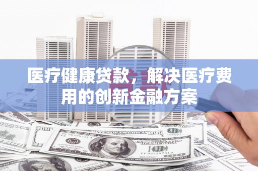 代县医疗健康贷款，解决医疗费用的创新金融方案