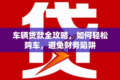 代县车辆贷款全攻略，如何轻松购车，避免财务陷阱