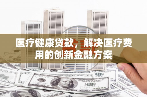 代县医疗健康贷款，解决医疗费用的创新金融方案